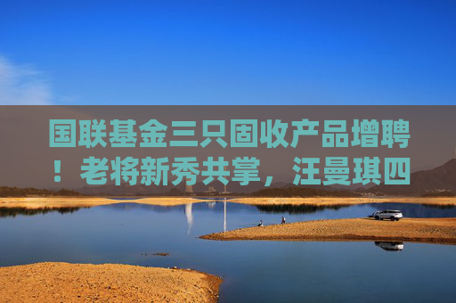 国联基金三只固收产品增聘！老将新秀共掌，汪曼琪四年磨剑首次担纲