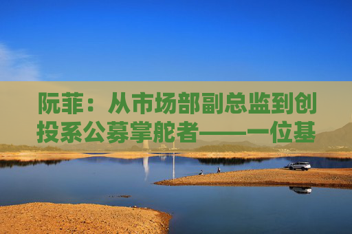 阮菲：从市场部副总监到创投系公募掌舵者——一位基金女掌门的突围启示录