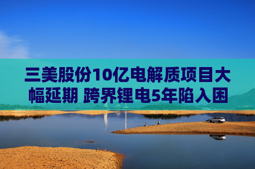 三美股份10亿电解质项目大幅延期 跨界锂电5年陷入困局
