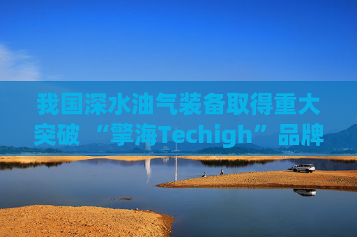 我国深水油气装备取得重大突破 “擎海Techigh”品牌发布