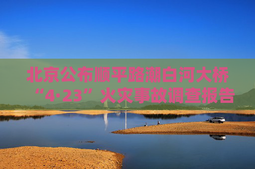 北京公布顺平路潮白河大桥“4·23”火灾事故调查报告 16人被问责