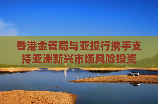 香港金管局与亚投行携手支持亚洲新兴市场风险投资