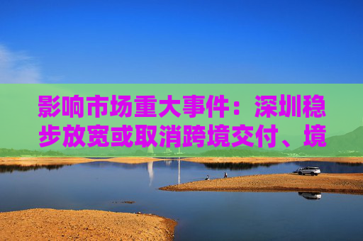 影响市场重大事件：深圳稳步放宽或取消跨境交付、境外消费等服务贸易限制措施