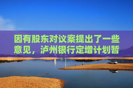 因有股东对议案提出了一些意见，泸州银行定增计划暂缓审议