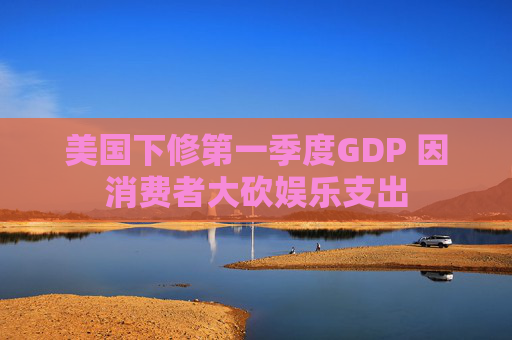 美国下修第一季度GDP 因消费者大砍娱乐支出