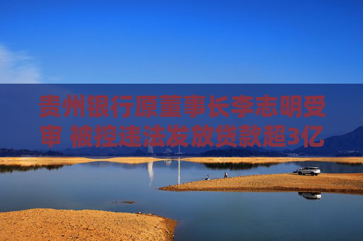 贵州银行原董事长李志明受审 被控违法发放贷款超3亿元