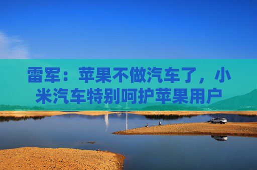 雷军：苹果不做汽车了，小米汽车特别呵护苹果用户