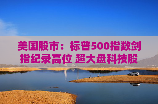 美国股市：标普500指数剑指纪录高位 超大盘科技股领涨