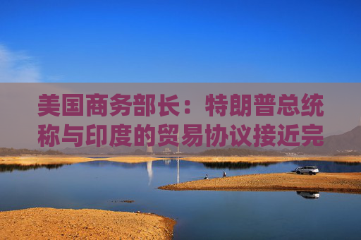 美国商务部长：特朗普总统称与印度的贸易协议接近完成