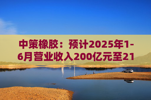 中策橡胶：预计2025年1-6月营业收入200亿元至214亿元，同比增长8%至15.56%
