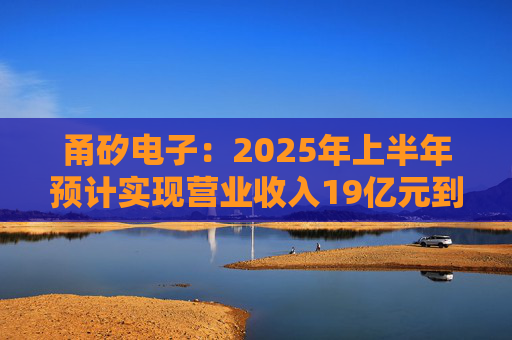 甬矽电子：2025年上半年预计实现营业收入19亿元到21亿元，同比增长16.60%到28.88%