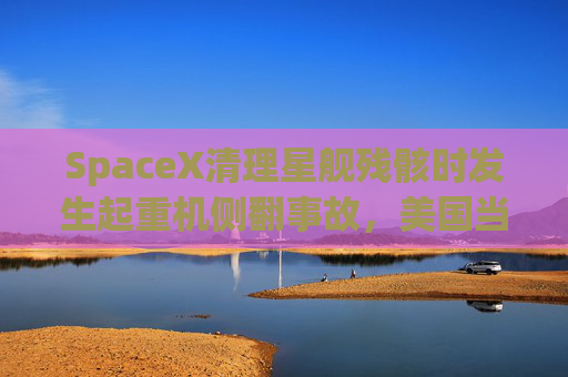 SpaceX清理星舰残骸时发生起重机侧翻事故，美国当局展开调查