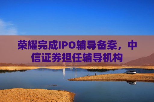 荣耀完成IPO辅导备案，中信证券担任辅导机构