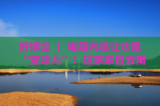 好博会 丨 电商内卷让水果“变味儿”！这家来自云南的企业却靠贵货狂卖10万单
