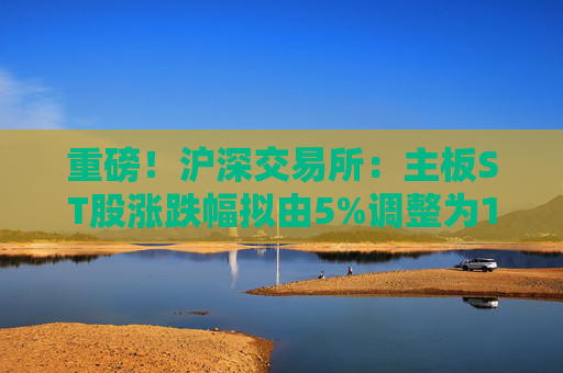 重磅！沪深交易所：主板ST股涨跌幅拟由5%调整为10%！
