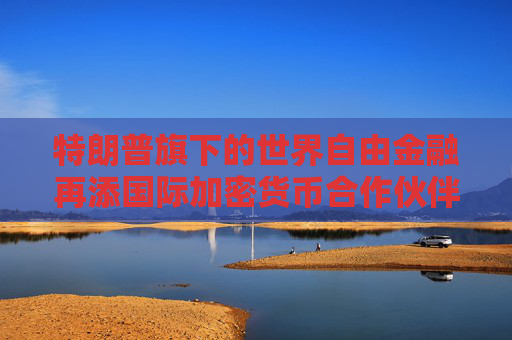 特朗普旗下的世界自由金融再添国际加密货币合作伙伴