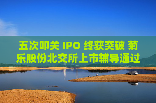 五次叩关 IPO 终获突破 菊乐股份北交所上市辅导通过验收