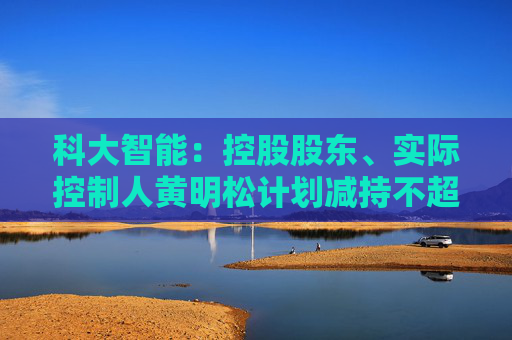 科大智能：控股股东、实际控制人黄明松计划减持不超过3%公司股份
