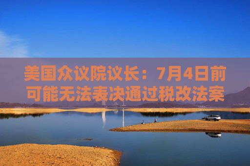 美国众议院议长：7月4日前可能无法表决通过税改法案