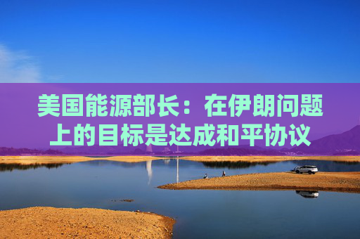 美国能源部长：在伊朗问题上的目标是达成和平协议