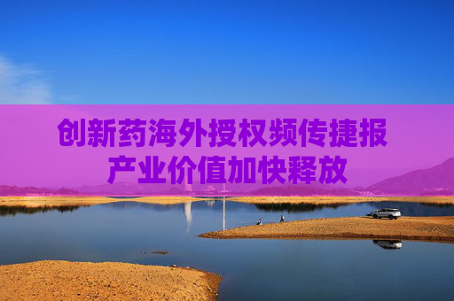 创新药海外授权频传捷报 产业价值加快释放
