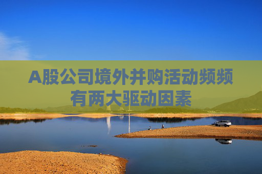 A股公司境外并购活动频频有两大驱动因素