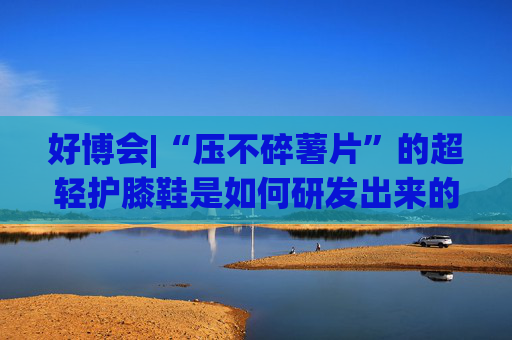 好博会|“压不碎薯片”的超轻护膝鞋是如何研发出来的？