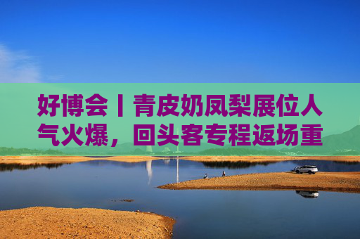 好博会丨青皮奶凤梨展位人气火爆，回头客专程返场重购