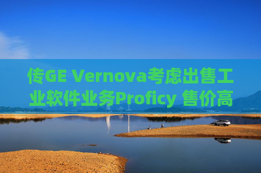 传GE Vernova考虑出售工业软件业务Proficy 售价高达10亿美元
