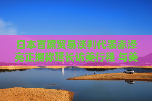日本首席贸易谈判代表赤泽亮正据称延长访美行程 与美方官员进一步展开贸易谈判