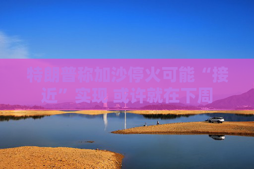 特朗普称加沙停火可能“接近”实现 或许就在下周