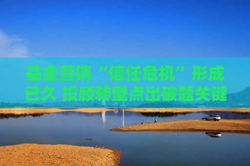 基金营销“信任危机”形成已久 投顾转型点出破题关键