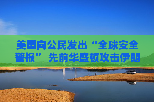 美国向公民发出“全球安全警报” 先前华盛顿攻击伊朗核设施