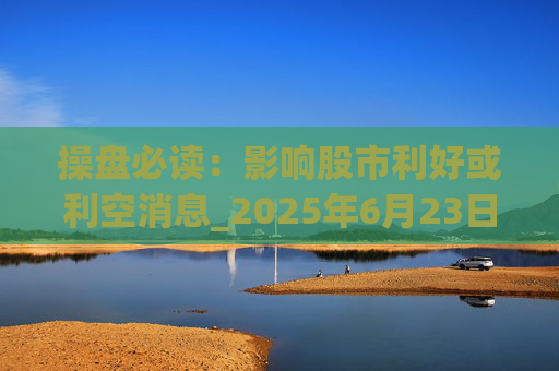 操盘必读：影响股市利好或利空消息_2025年6月23日_财经新闻