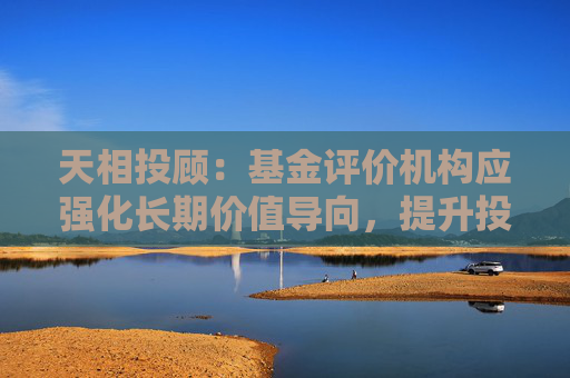 天相投顾：基金评价机构应强化长期价值导向，提升投研实力与践行“逆周期销售”投资者保护权重