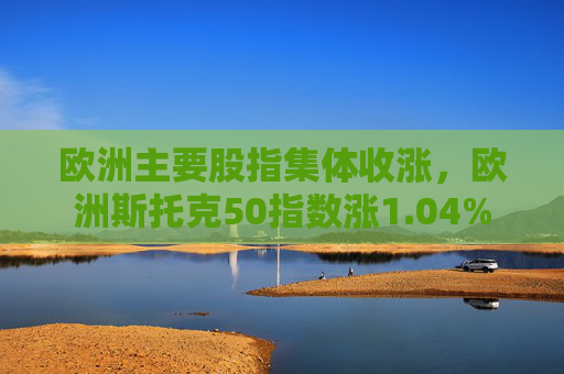 欧洲主要股指集体收涨，欧洲斯托克50指数涨1.04%