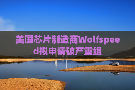 美国芯片制造商Wolfspeed拟申请破产重组