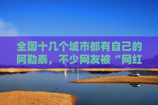 全国十几个城市都有自己的阿勒泰，不少网友被“网红景点”坑