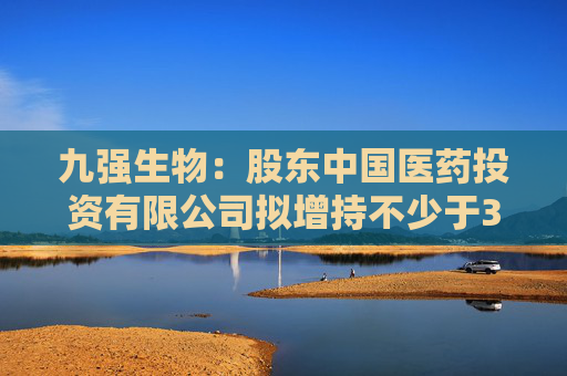 九强生物：股东中国医药投资有限公司拟增持不少于3000万元
