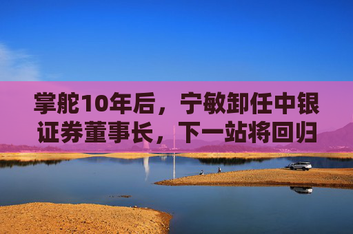 掌舵10年后，宁敏卸任中银证券董事长，下一站将回归中国银行