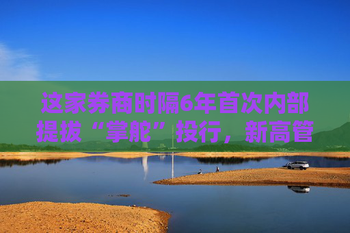这家券商时隔6年首次内部提拔“掌舵”投行，新高管如何提振投行业务？