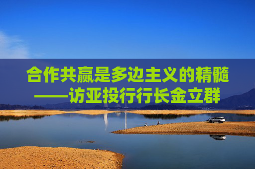 合作共赢是多边主义的精髓——访亚投行行长金立群