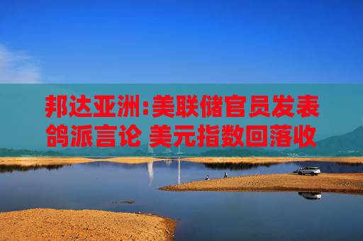 邦达亚洲:美联储官员发表鸽派言论 美元指数回落收跌
