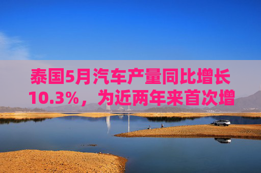 泰国5月汽车产量同比增长10.3%，为近两年来首次增长