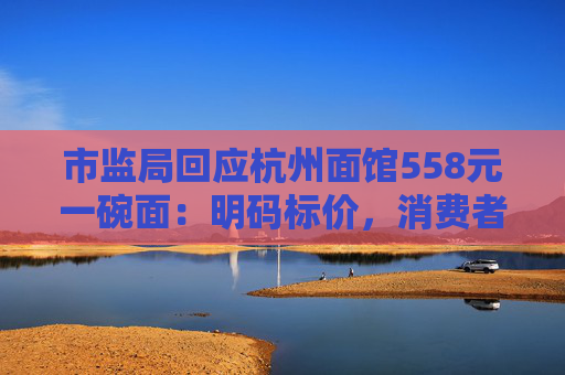 市监局回应杭州面馆558元一碗面：明码标价，消费者可自主选择