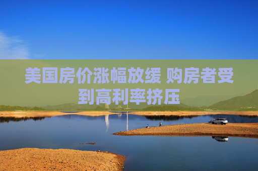 美国房价涨幅放缓 购房者受到高利率挤压