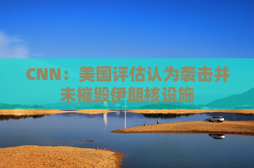 CNN：美国评估认为袭击并未摧毁伊朗核设施