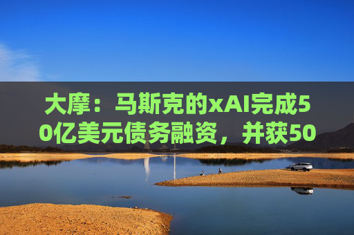 大摩：马斯克的xAI完成50亿美元债务融资，并获50亿美元战略股权投资