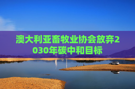 澳大利亚畜牧业协会放弃2030年碳中和目标