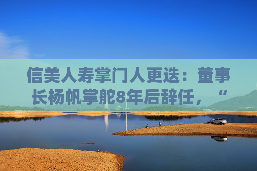 信美人寿掌门人更迭：董事长杨帆掌舵8年后辞任，“元老”胡晗接棒